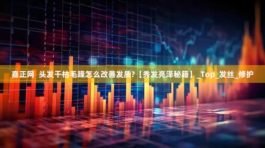 嘉正网  头发干枯毛躁怎么改善发质?【秀发亮泽秘籍】_Top_发丝_修护