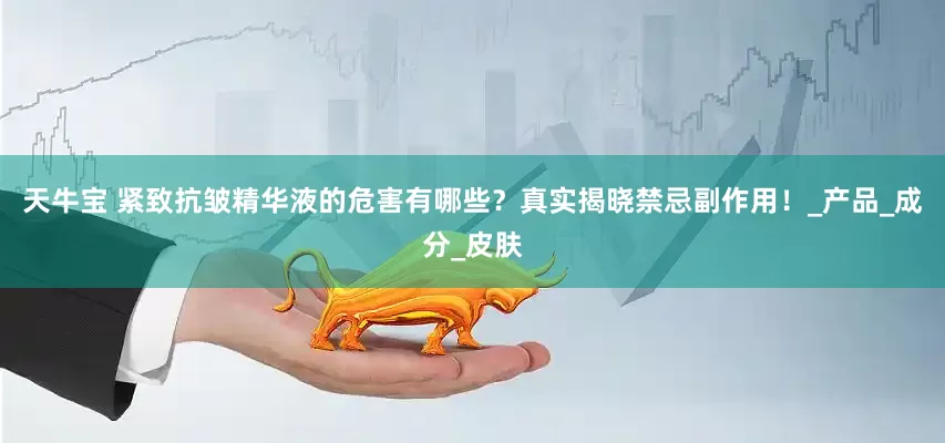 天牛宝 紧致抗皱精华液的危害有哪些？真实揭晓禁忌副作用！_产品_成分_皮肤