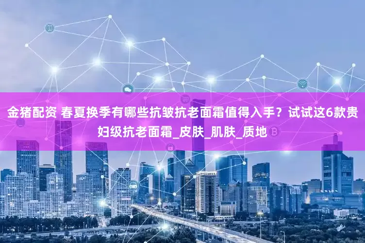 金猪配资 春夏换季有哪些抗皱抗老面霜值得入手？试试这6款贵妇级抗老面霜_皮肤_肌肤_质地