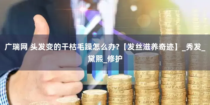 广瑞网 头发变的干枯毛躁怎么办?【发丝滋养奇迹】_秀发_黛熙_修护