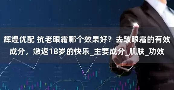 辉煌优配 抗老眼霜哪个效果好？去皱眼霜的有效成分，嫩返18岁的快乐_主要成分_肌肤_功效