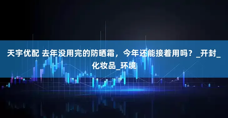 天宇优配 去年没用完的防晒霜，今年还能接着用吗？_开封_化妆品_环境