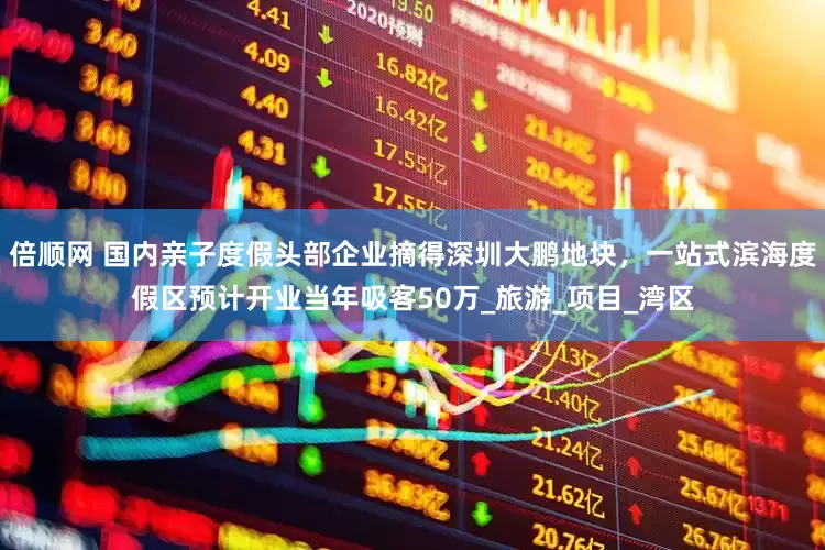 倍顺网 国内亲子度假头部企业摘得深圳大鹏地块，一站式滨海度假区预计开业当年吸客50万_旅游_项目_湾区