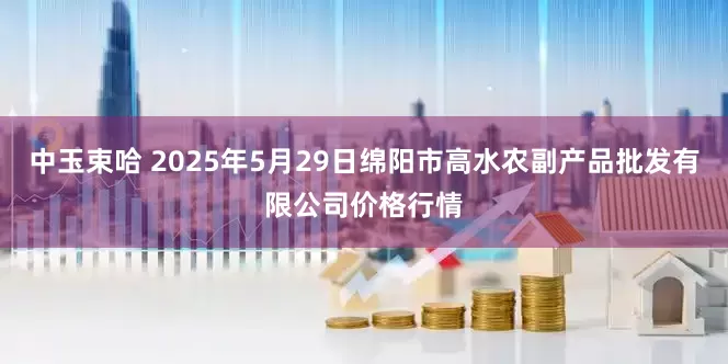 中玉束哈 2025年5月29日绵阳市高水农副产品批发有限公司价格行情
