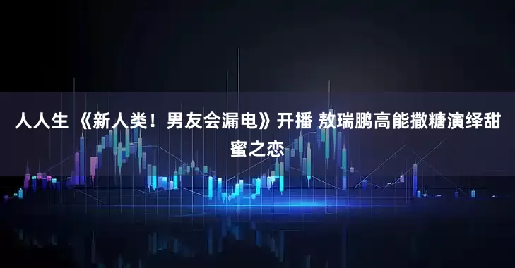 人人生 《新人类！男友会漏电》开播 敖瑞鹏高能撒糖演绎甜蜜之恋