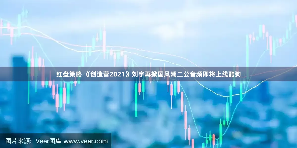 红盘策略 《创造营2021》刘宇再掀国风潮二公音频即将上线酷狗