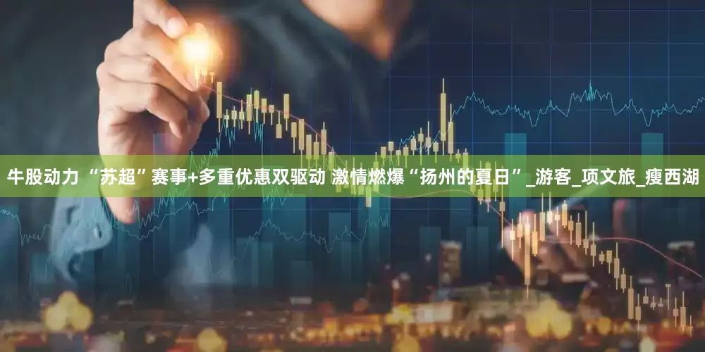 牛股动力 “苏超”赛事+多重优惠双驱动 激情燃爆“扬州的夏日”_游客_项文旅_瘦西湖