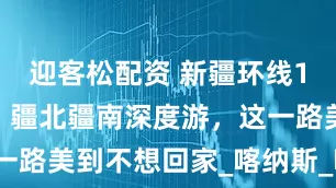 迎客松配资 新疆环线15天14晚，疆北疆南深度游，这一路美到不想回家_喀纳斯_喀什_禾木
