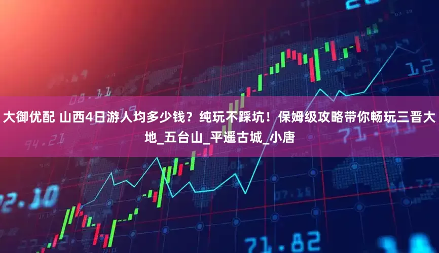 大御优配 山西4日游人均多少钱？纯玩不踩坑！保姆级攻略带你畅玩三晋大地_五台山_平遥古城_小唐
