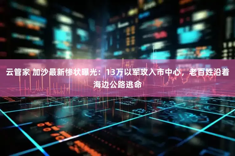 云管家 加沙最新惨状曝光：13万以军攻入市中心，老百姓沿着海边公路逃命
