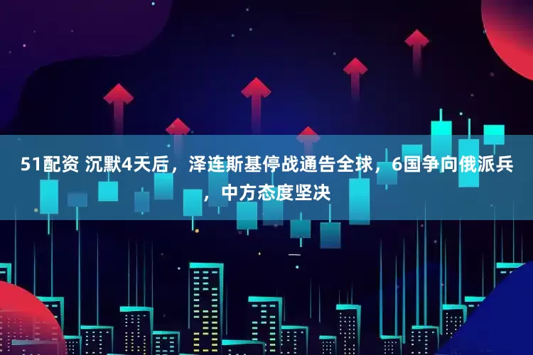 51配资 沉默4天后，泽连斯基停战通告全球，6国争向俄派兵，中方态度坚决