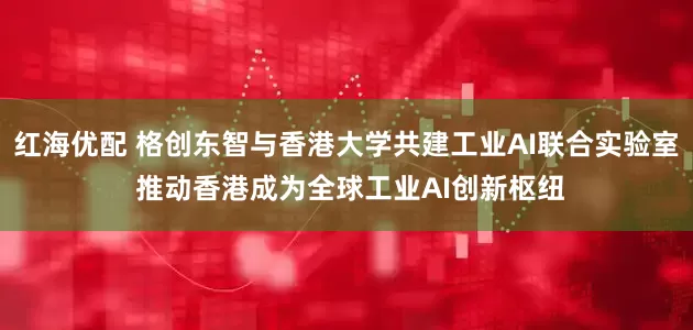 红海优配 格创东智与香港大学共建工业AI联合实验室 推动香港成为全球工业AI创新枢纽