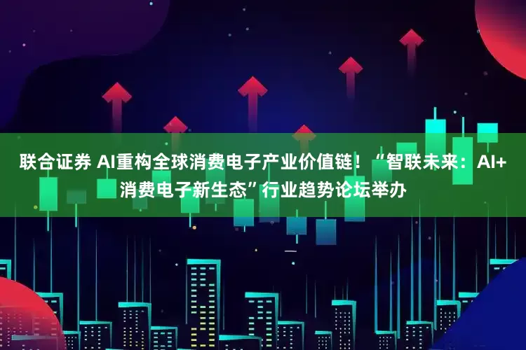 联合证券 AI重构全球消费电子产业价值链！“智联未来：AI+消费电子新生态”行业趋势论坛举办