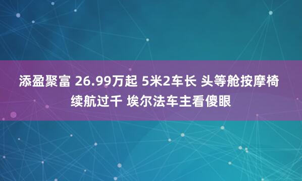 添盈聚富 26.99万起 5米2车长 头等舱按摩椅 续航过千 埃尔法车主看傻眼