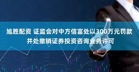 旭胜配资 证监会对中方信富处以300万元罚款 并处撤销证券投资咨询业务许可
