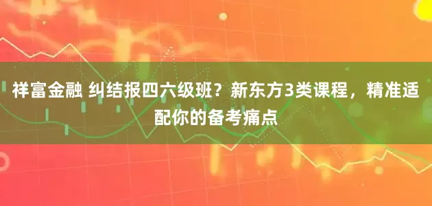 祥富金融 纠结报四六级班？新东方3类课程，精准适配你的备考痛点