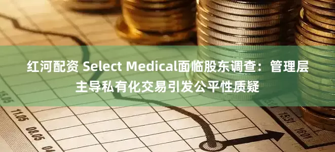 红河配资 Select Medical面临股东调查：管理层主导私有化交易引发公平性质疑
