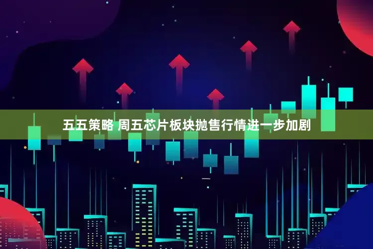五五策略 周五芯片板块抛售行情进一步加剧